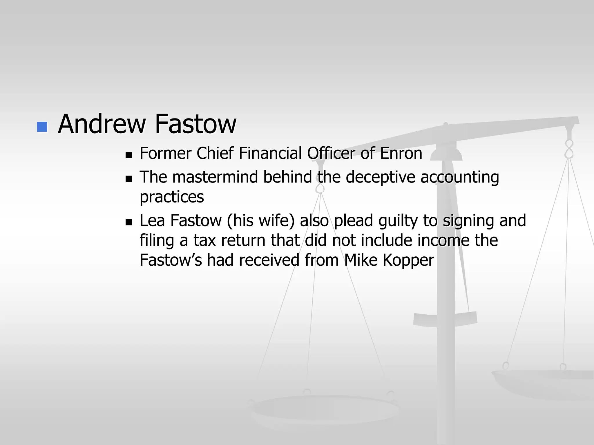  Andrew Fastow
 Former Chief Financial Officer of Enron
 The mastermind behind the deceptive accounting
practices
 Lea Fastow (his wife) also plead guilty to signing and
filing a tax return that did not include income the
Fastow’s had received from Mike Kopper
 