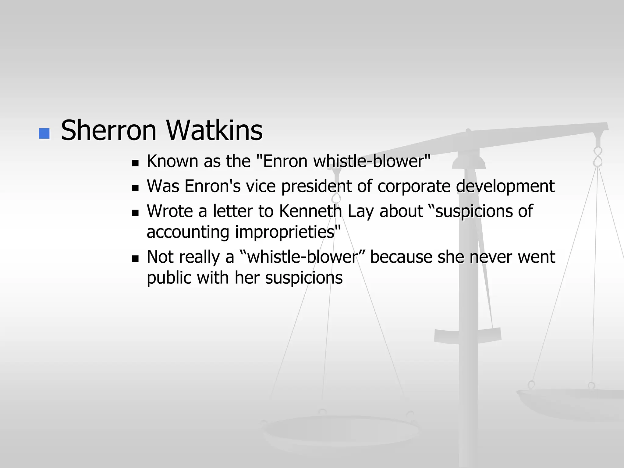  Sherron Watkins
 Known as the "Enron whistle-blower"
 Was Enron's vice president of corporate development
 Wrote a letter to Kenneth Lay about “suspicions of
accounting improprieties"
 Not really a “whistle-blower” because she never went
public with her suspicions
 