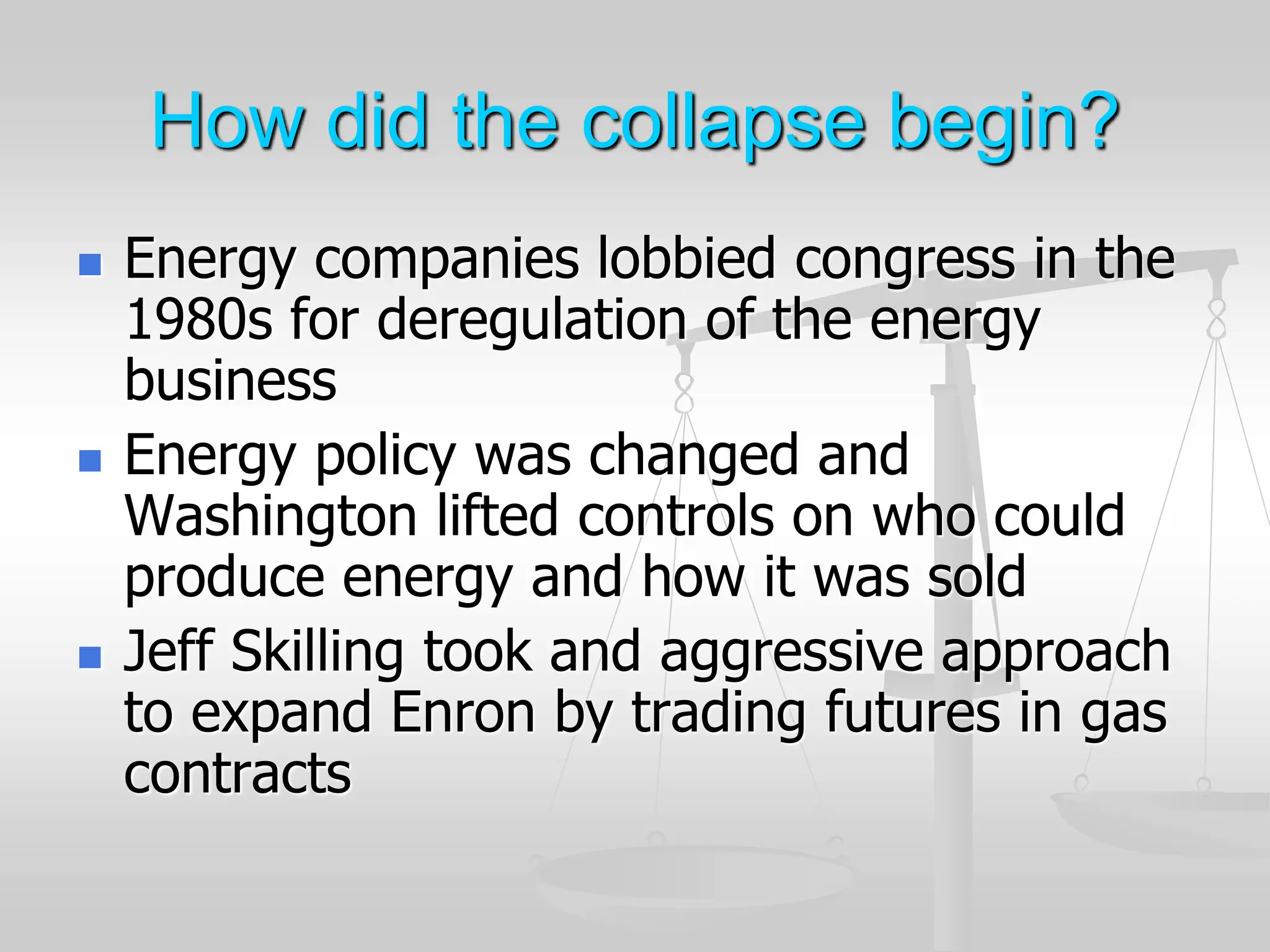 How did the collapse begin?
 Energy companies lobbied congress in the
1980s for deregulation of the energy
business
 Energy policy was changed and
Washington lifted controls on who could
produce energy and how it was sold
 Jeff Skilling took and aggressive approach
to expand Enron by trading futures in gas
contracts
 