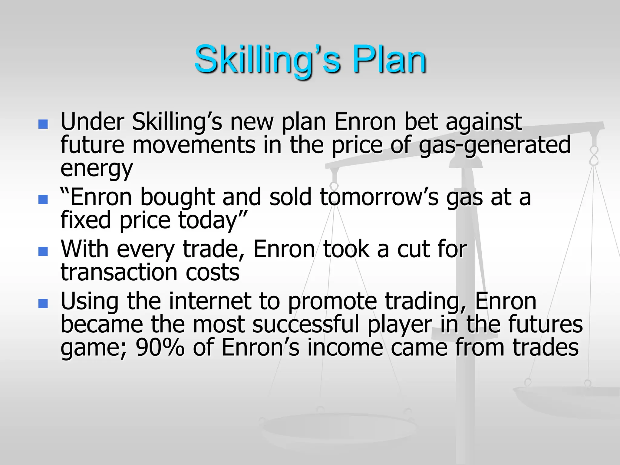 Skilling’s Plan
 Under Skilling’s new plan Enron bet against
future movements in the price of gas-generated
energy
 “Enron bought and sold tomorrow’s gas at a
fixed price today”
 With every trade, Enron took a cut for
transaction costs
 Using the internet to promote trading, Enron
became the most successful player in the futures
game; 90% of Enron’s income came from trades
 