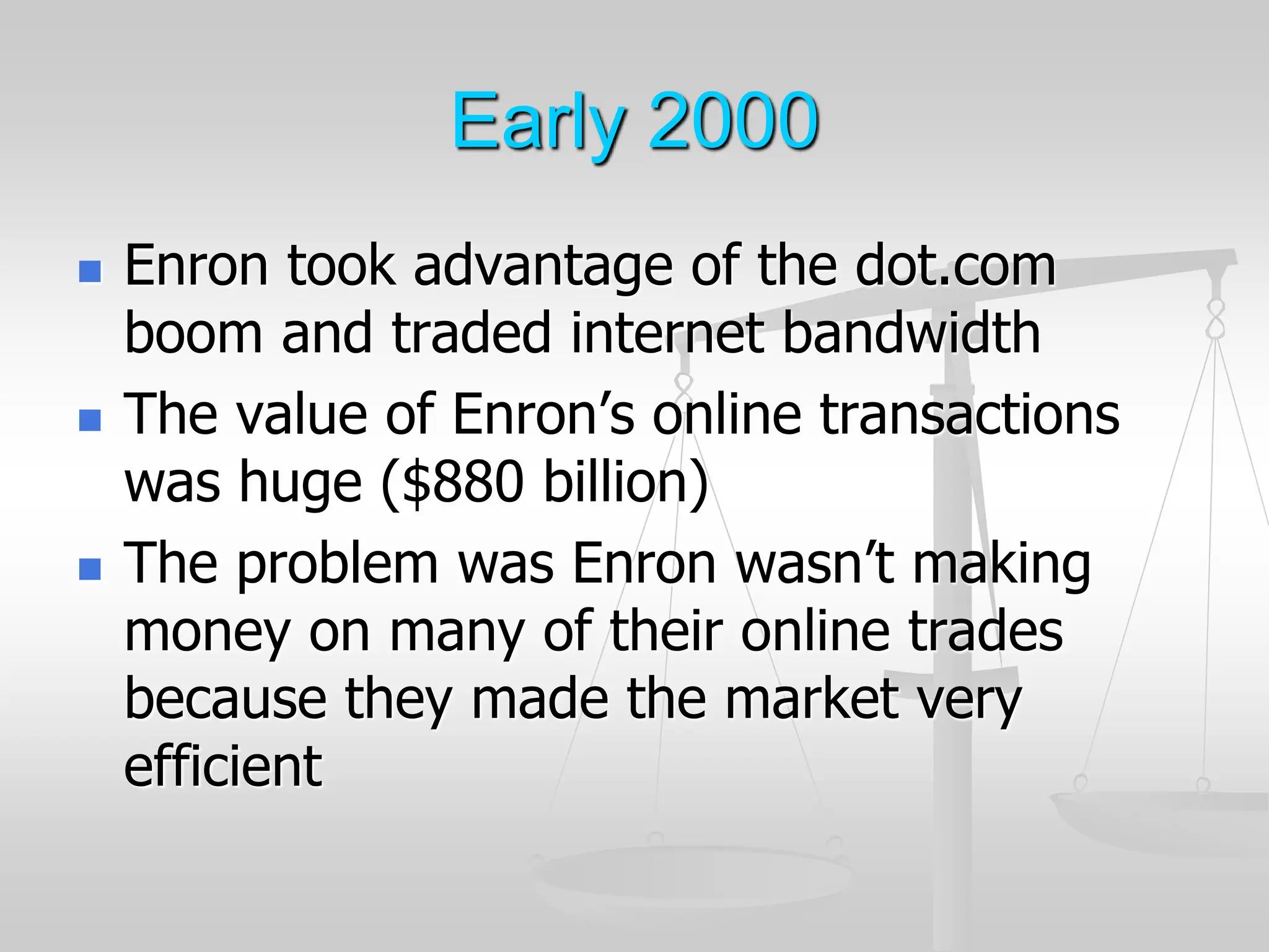 Early 2000
 Enron took advantage of the dot.com
boom and traded internet bandwidth
 The value of Enron’s online transactions
was huge ($880 billion)
 The problem was Enron wasn’t making
money on many of their online trades
because they made the market very
efficient
 