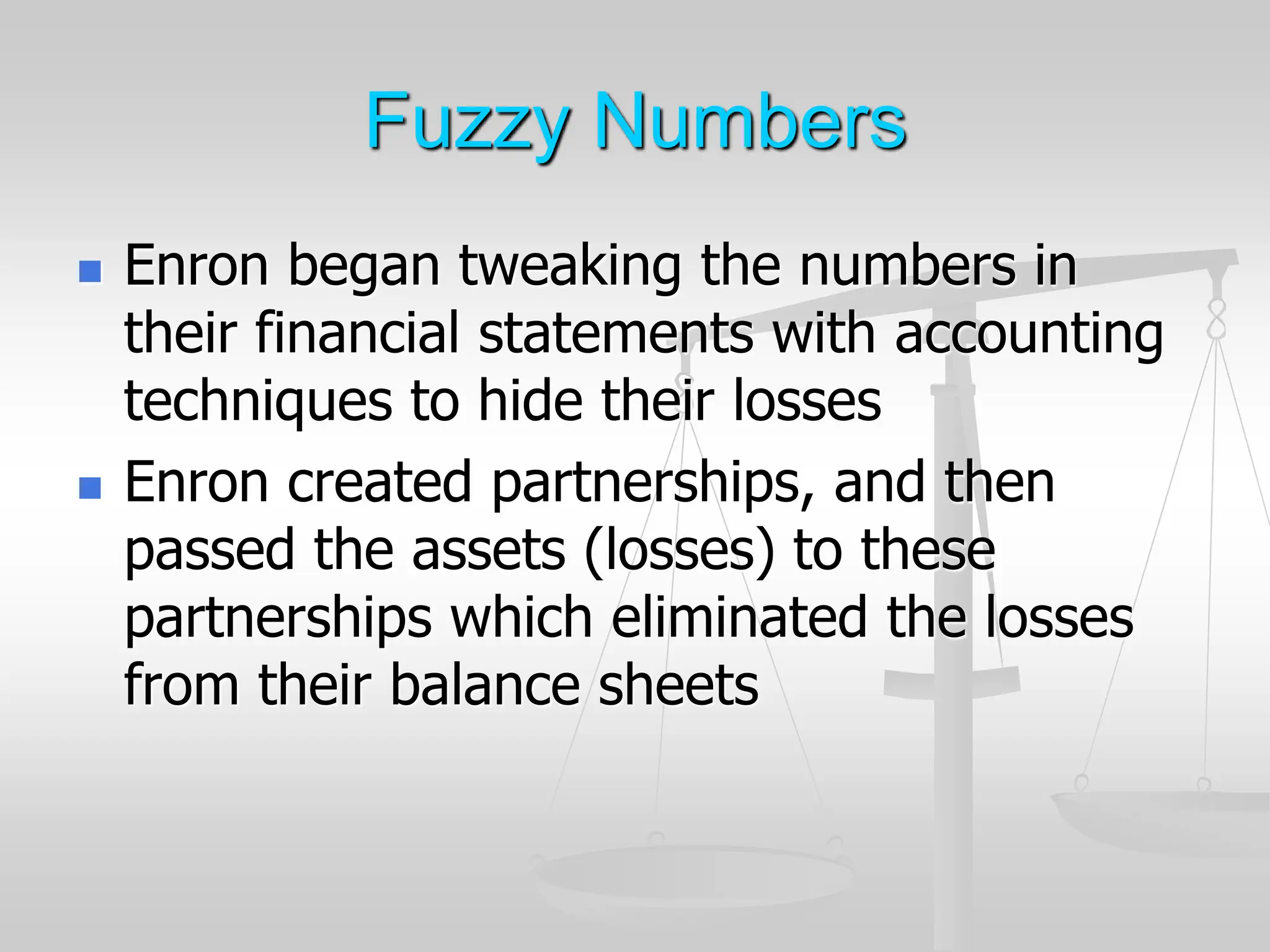 Fuzzy Numbers
 Enron began tweaking the numbers in
their financial statements with accounting
techniques to hide their losses
 Enron created partnerships, and then
passed the assets (losses) to these
partnerships which eliminated the losses
from their balance sheets
 