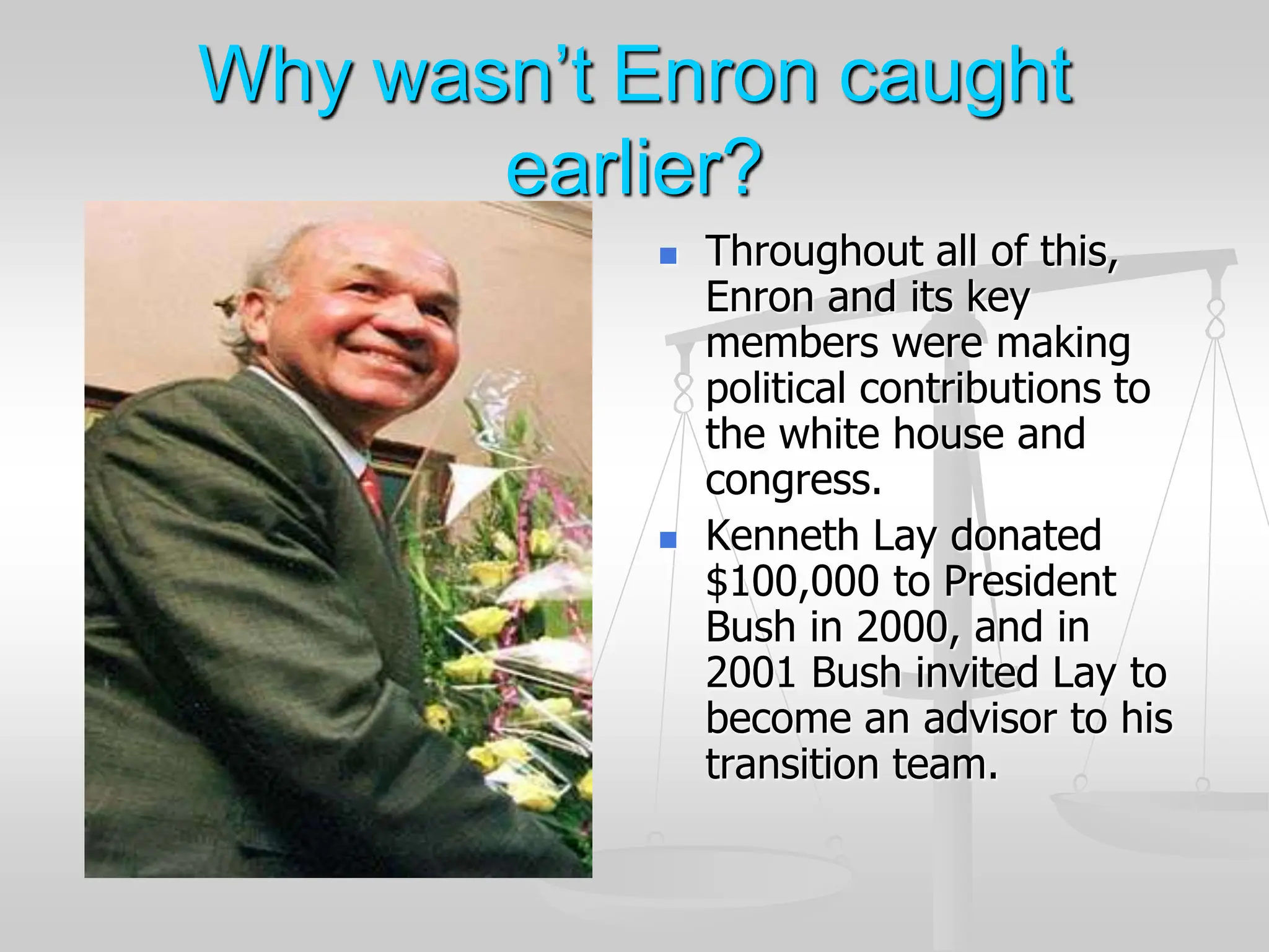 Why wasn’t Enron caught
earlier?
 Throughout all of this,
Enron and its key
members were making
political contributions to
the white house and
congress.
 Kenneth Lay donated
$100,000 to President
Bush in 2000, and in
2001 Bush invited Lay to
become an advisor to his
transition team.
 