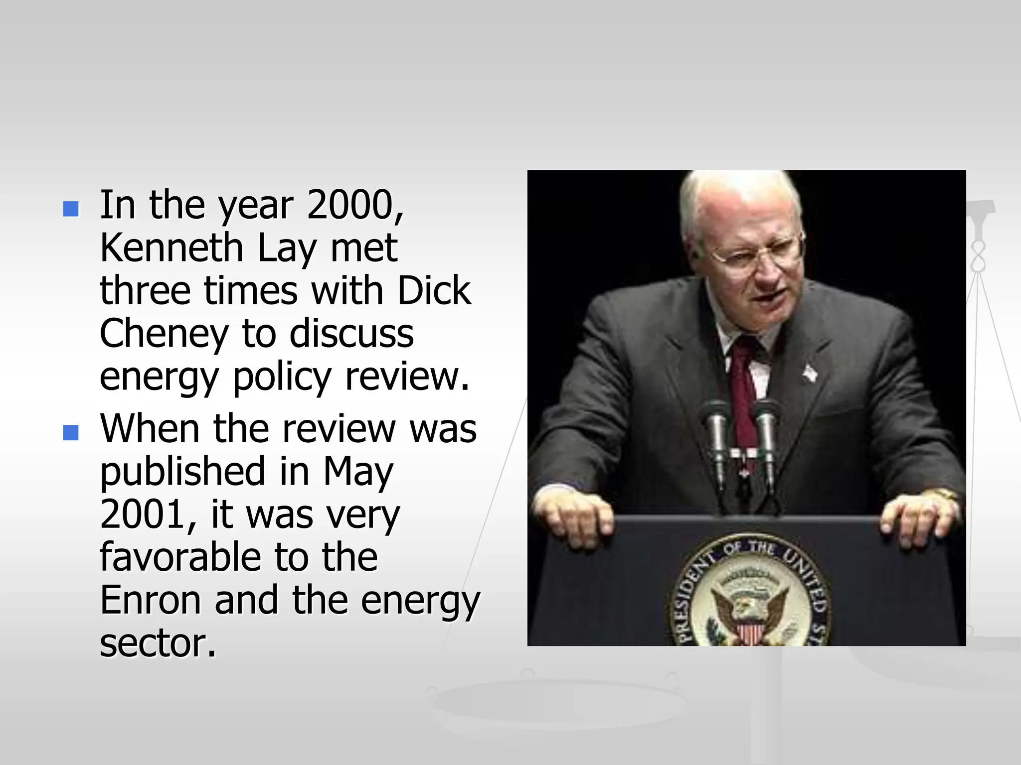  In the year 2000,
Kenneth Lay met
three times with Dick
Cheney to discuss
energy policy review.
 When the review was
published in May
2001, it was very
favorable to the
Enron and the energy
sector.
 