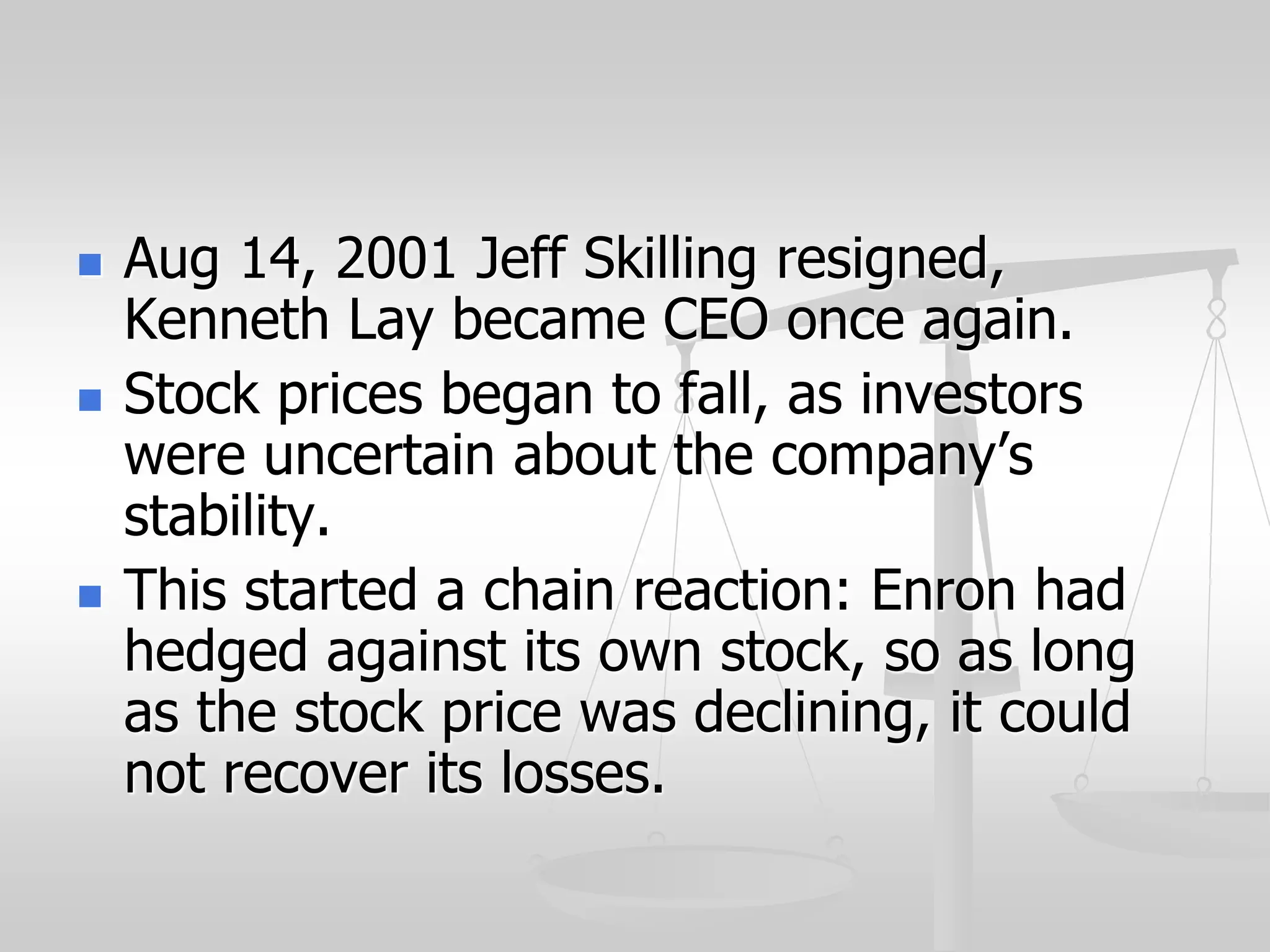  Aug 14, 2001 Jeff Skilling resigned,
Kenneth Lay became CEO once again.
 Stock prices began to fall, as investors
were uncertain about the company’s
stability.
 This started a chain reaction: Enron had
hedged against its own stock, so as long
as the stock price was declining, it could
not recover its losses.
 