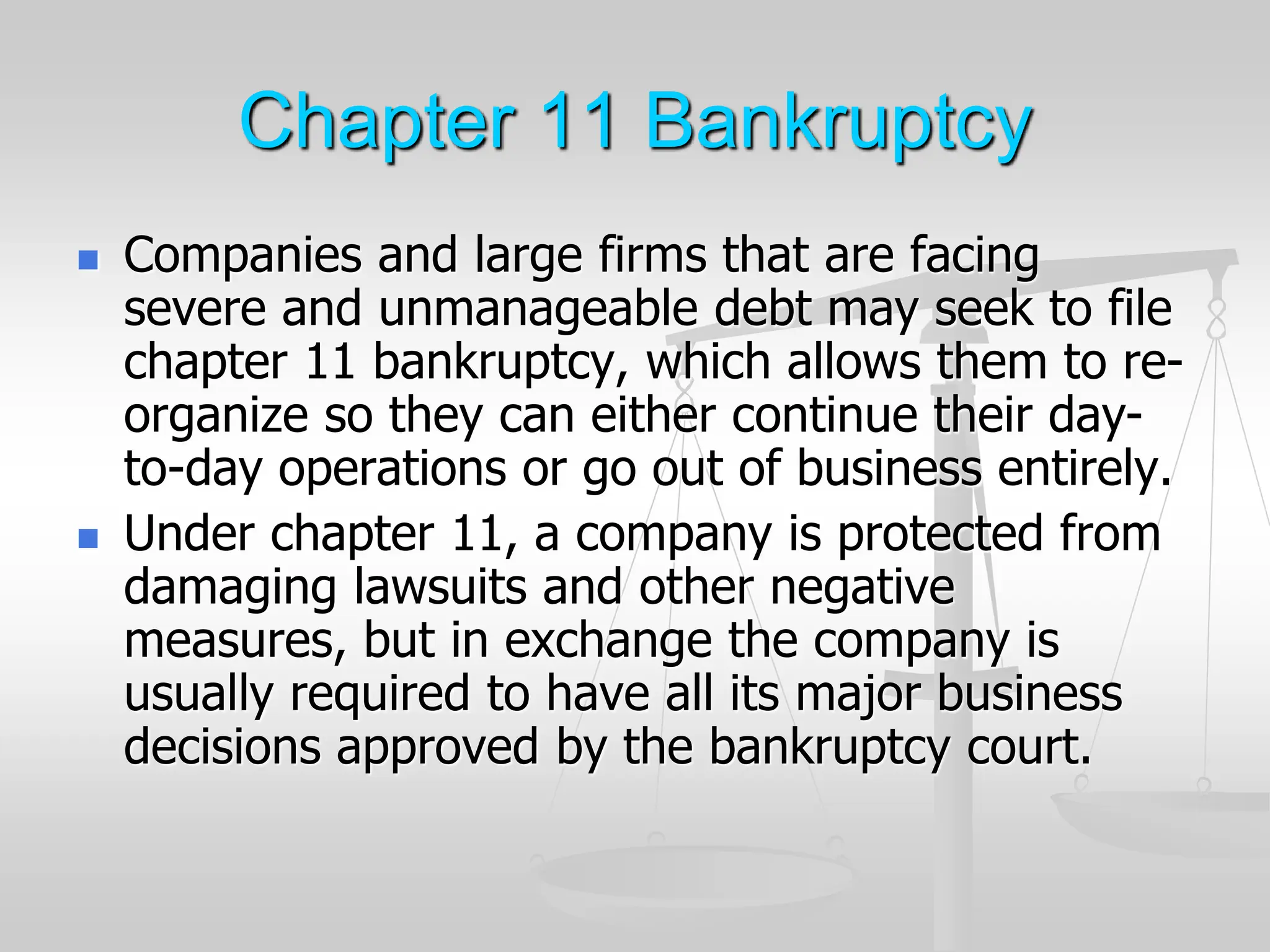 Chapter 11 Bankruptcy
 Companies and large firms that are facing
severe and unmanageable debt may seek to file
chapter 11 bankruptcy, which allows them to re-
organize so they can either continue their day-
to-day operations or go out of business entirely.
 Under chapter 11, a company is protected from
damaging lawsuits and other negative
measures, but in exchange the company is
usually required to have all its major business
decisions approved by the bankruptcy court.
 