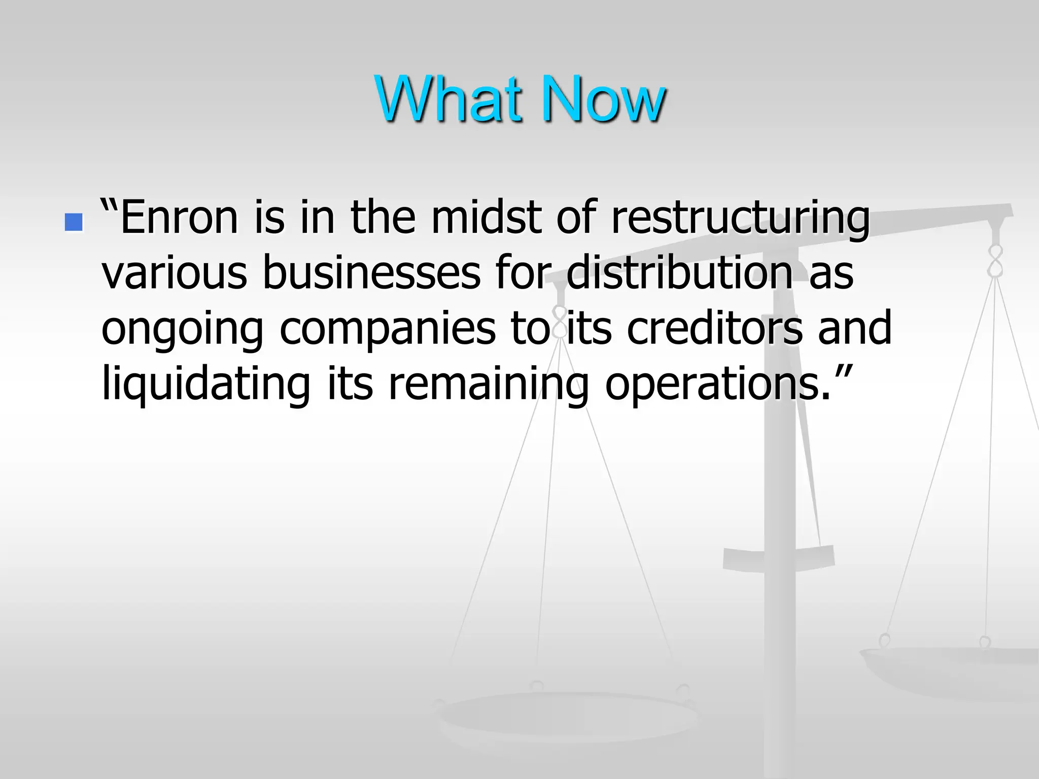 What Now
 “Enron is in the midst of restructuring
various businesses for distribution as
ongoing companies to its creditors and
liquidating its remaining operations.”
 