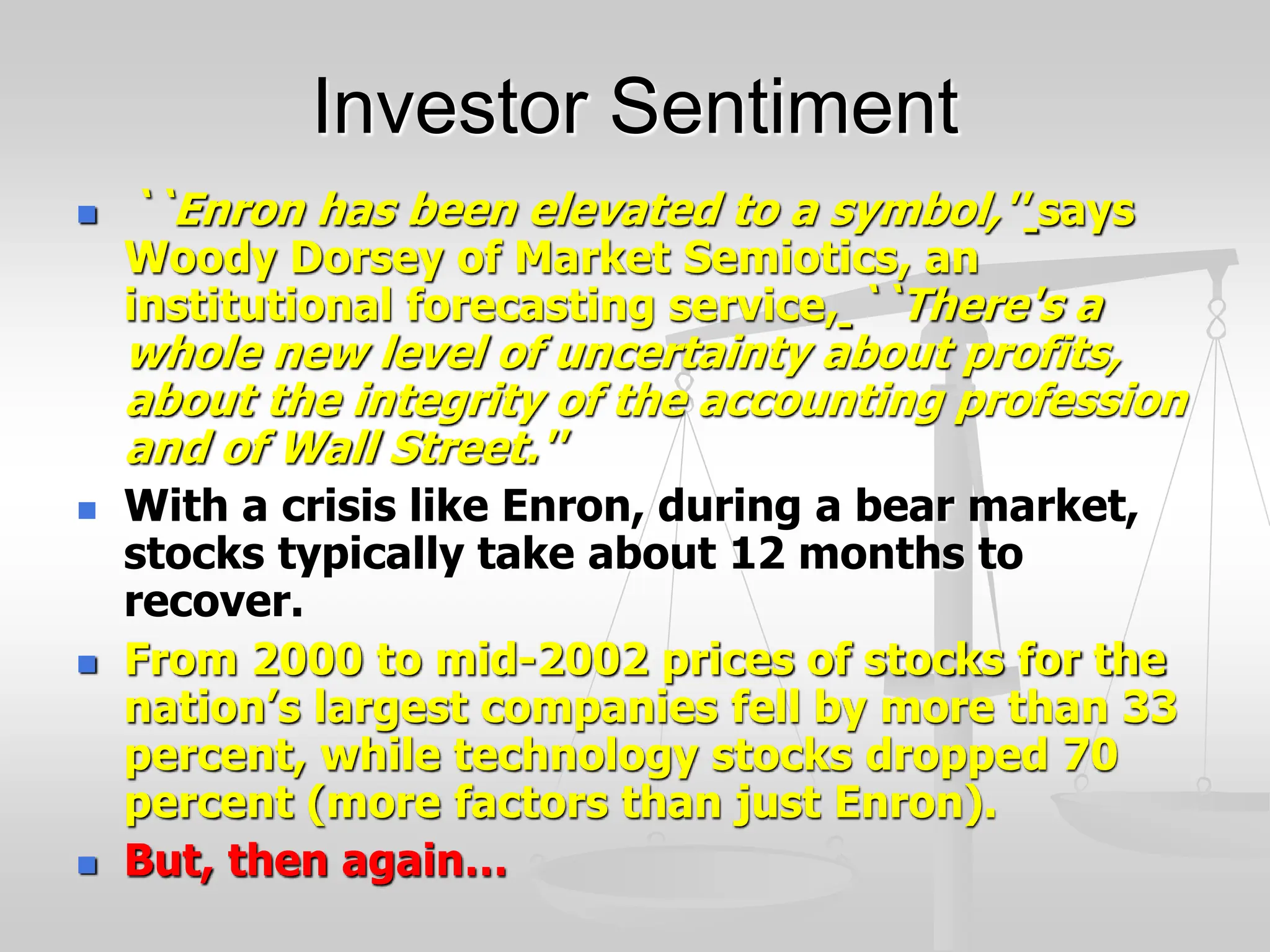 Investor Sentiment
 ``Enron has been elevated to a symbol,'' says
Woody Dorsey of Market Semiotics, an
institutional forecasting service, ``There's a
whole new level of uncertainty about profits,
about the integrity of the accounting profession
and of Wall Street.''
 With a crisis like Enron, during a bear market,
stocks typically take about 12 months to
recover.
 From 2000 to mid-2002 prices of stocks for the
nation’s largest companies fell by more than 33
percent, while technology stocks dropped 70
percent (more factors than just Enron).
 But, then again…
 