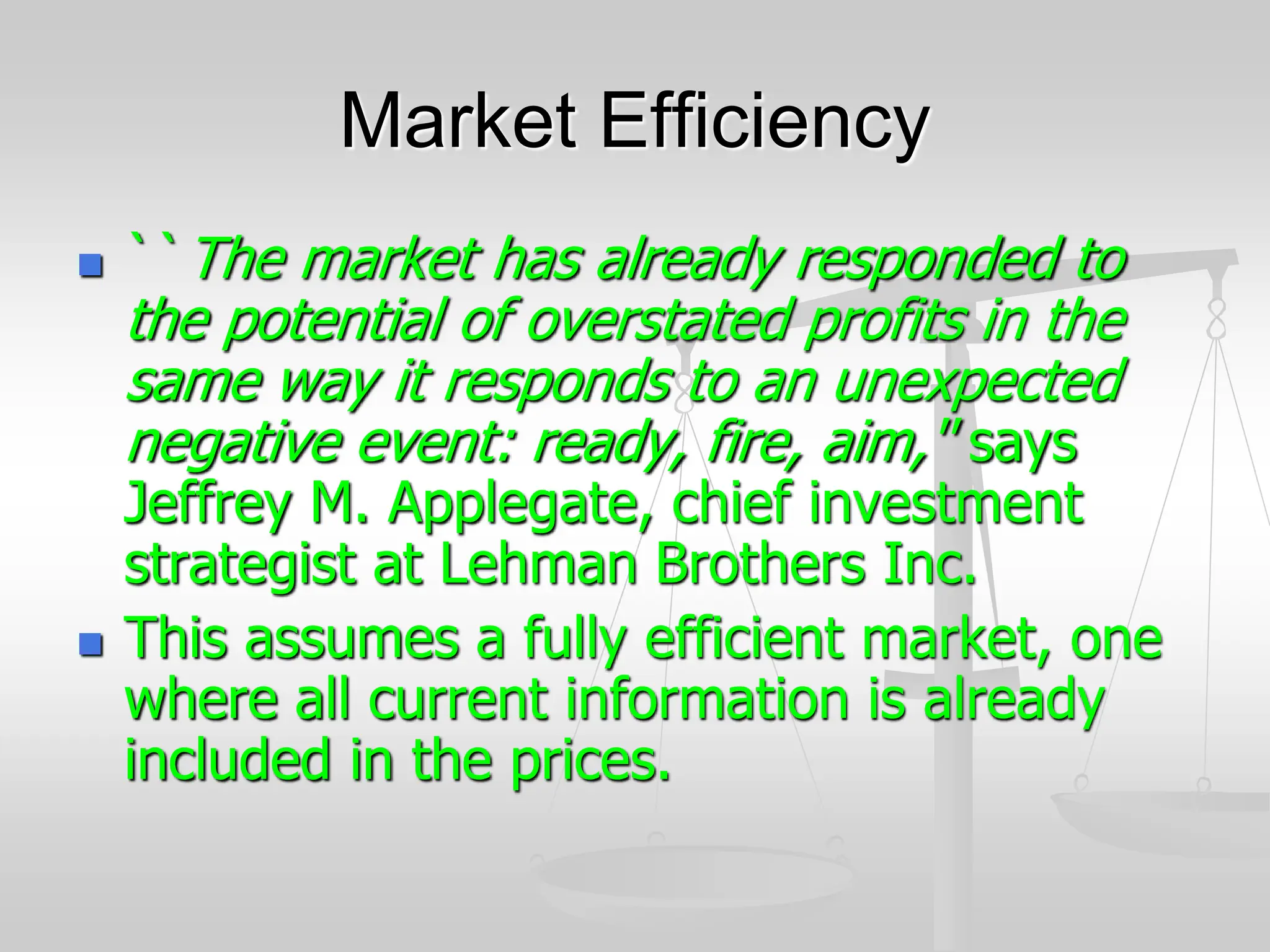Market Efficiency
 ``The market has already responded to
the potential of overstated profits in the
same way it responds to an unexpected
negative event: ready, fire, aim,'' says
Jeffrey M. Applegate, chief investment
strategist at Lehman Brothers Inc.
 This assumes a fully efficient market, one
where all current information is already
included in the prices.
 