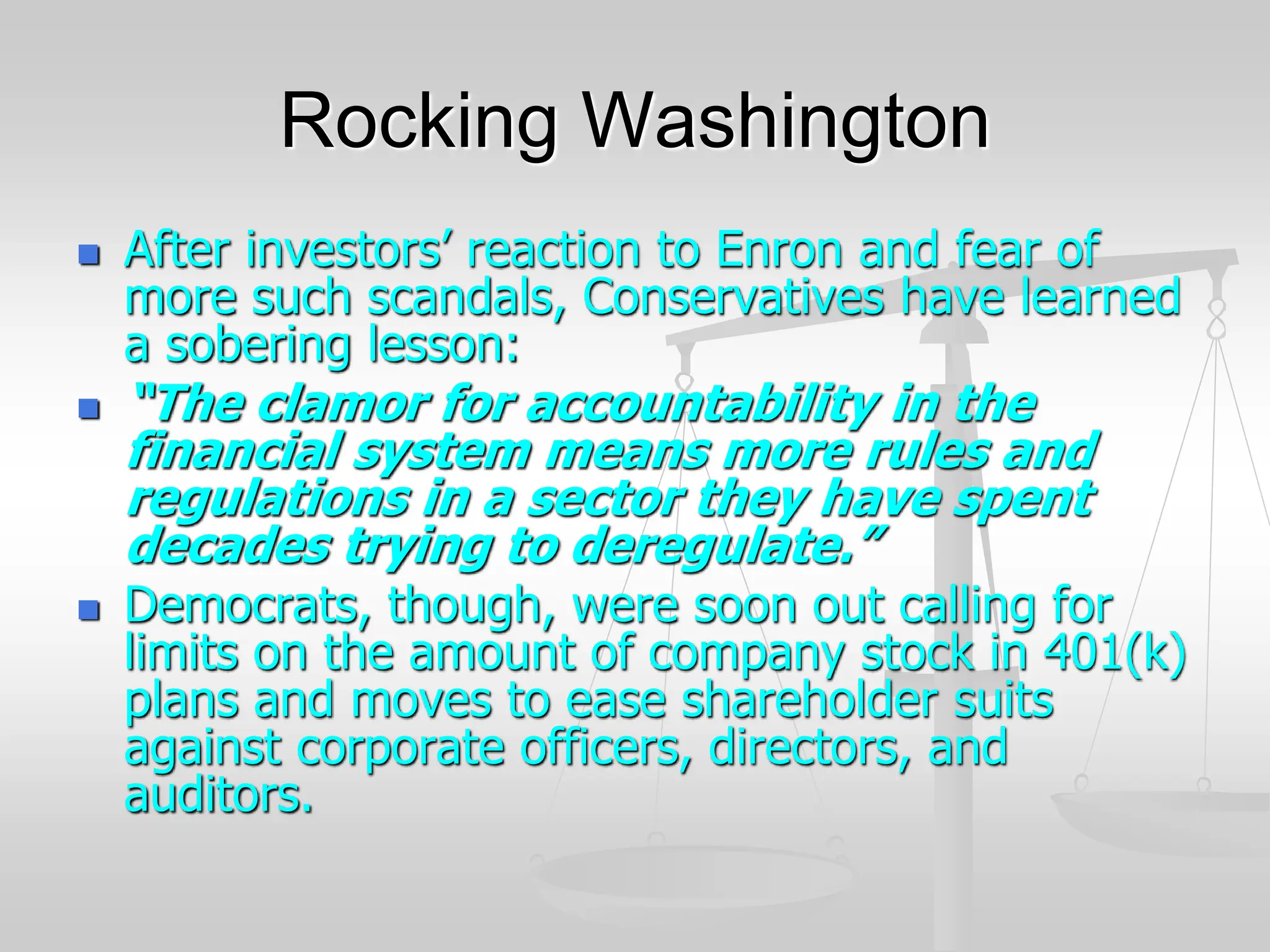 Rocking Washington
 After investors’ reaction to Enron and fear of
more such scandals, Conservatives have learned
a sobering lesson:
 “The clamor for accountability in the
financial system means more rules and
regulations in a sector they have spent
decades trying to deregulate.”
 Democrats, though, were soon out calling for
limits on the amount of company stock in 401(k)
plans and moves to ease shareholder suits
against corporate officers, directors, and
auditors.
 