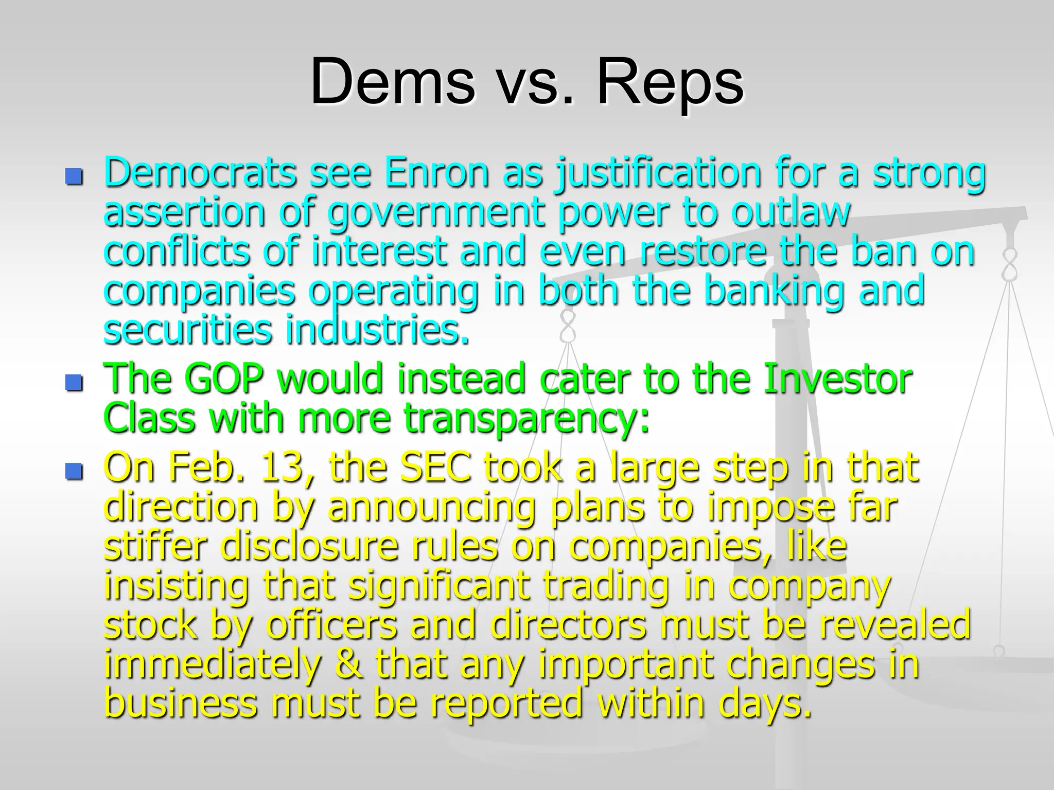 Dems vs. Reps
 Democrats see Enron as justification for a strong
assertion of government power to outlaw
conflicts of interest and even restore the ban on
companies operating in both the banking and
securities industries.
 The GOP would instead cater to the Investor
Class with more transparency:
 On Feb. 13, the SEC took a large step in that
direction by announcing plans to impose far
stiffer disclosure rules on companies, like
insisting that significant trading in company
stock by officers and directors must be revealed
immediately & that any important changes in
business must be reported within days.
 