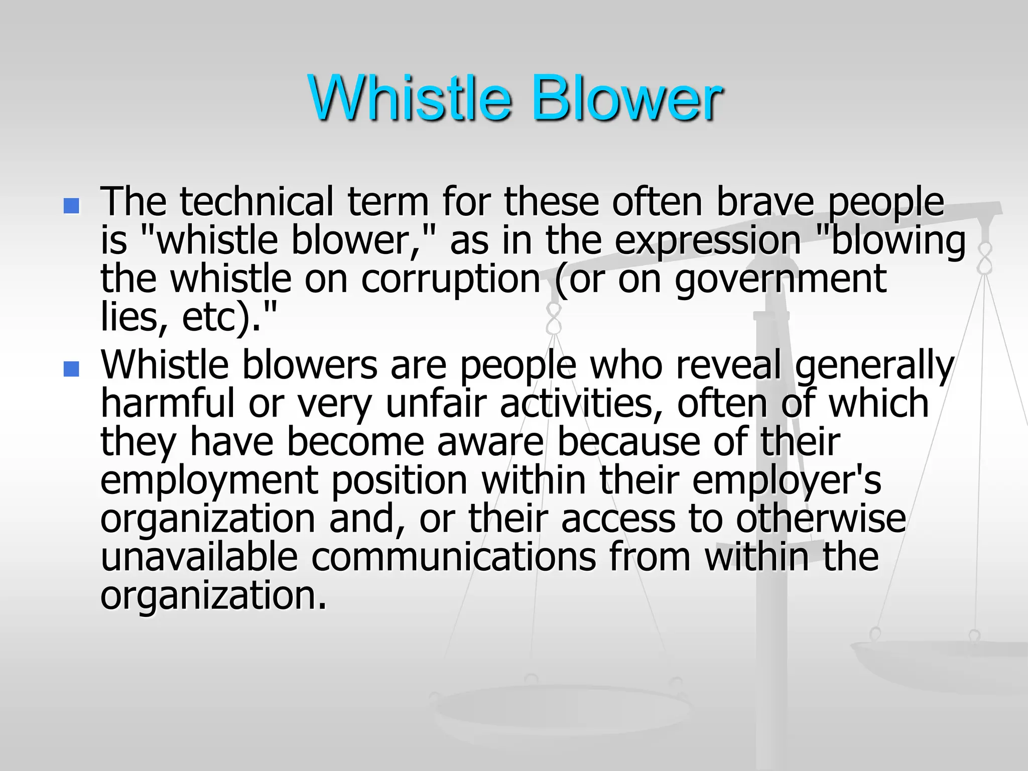 Whistle Blower
 The technical term for these often brave people
is "whistle blower," as in the expression "blowing
the whistle on corruption (or on government
lies, etc)."
 Whistle blowers are people who reveal generally
harmful or very unfair activities, often of which
they have become aware because of their
employment position within their employer's
organization and, or their access to otherwise
unavailable communications from within the
organization.
 