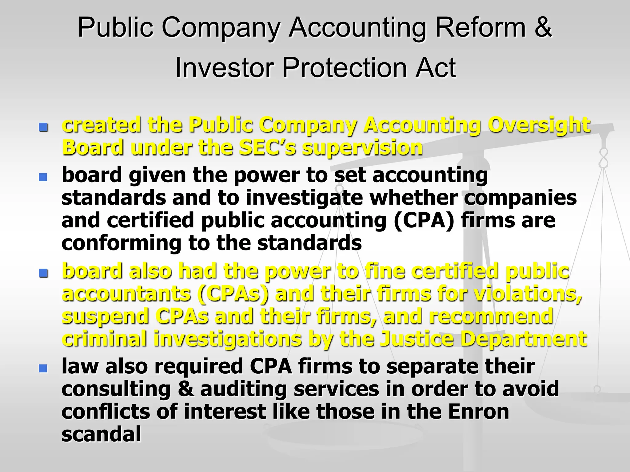 Public Company Accounting Reform &
Investor Protection Act
 created the Public Company Accounting Oversight
Board under the SEC’s supervision
 board given the power to set accounting
standards and to investigate whether companies
and certified public accounting (CPA) firms are
conforming to the standards
 board also had the power to fine certified public
accountants (CPAs) and their firms for violations,
suspend CPAs and their firms, and recommend
criminal investigations by the Justice Department
 law also required CPA firms to separate their
consulting & auditing services in order to avoid
conflicts of interest like those in the Enron
scandal
 