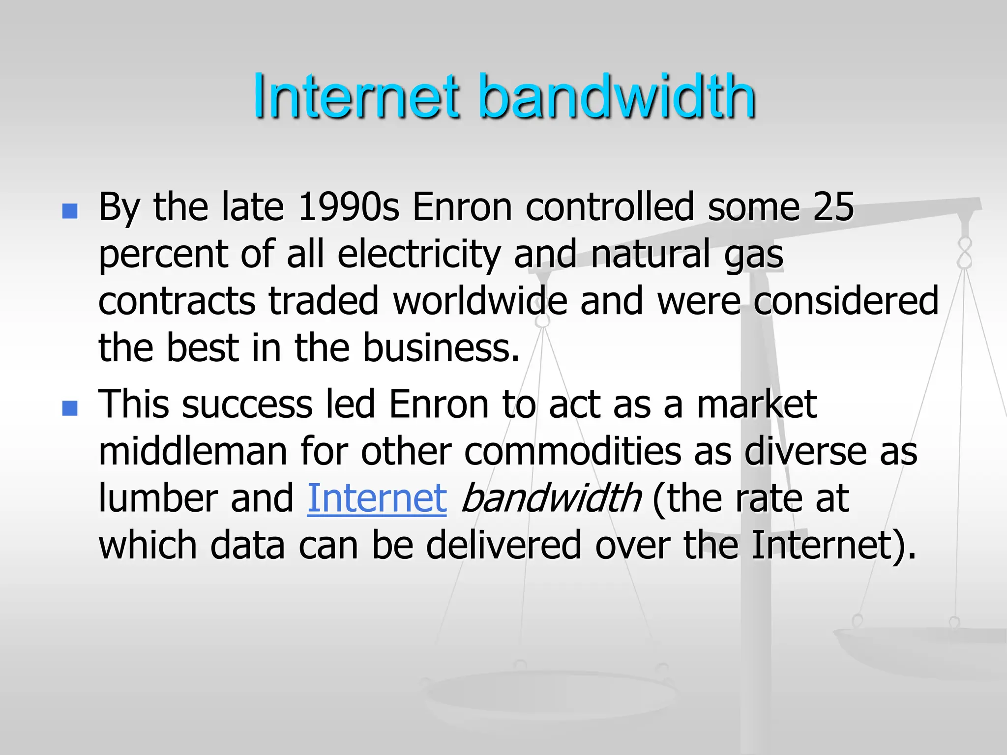 Internet bandwidth
 By the late 1990s Enron controlled some 25
percent of all electricity and natural gas
contracts traded worldwide and were considered
the best in the business.
 This success led Enron to act as a market
middleman for other commodities as diverse as
lumber and Internet bandwidth (the rate at
which data can be delivered over the Internet).
 