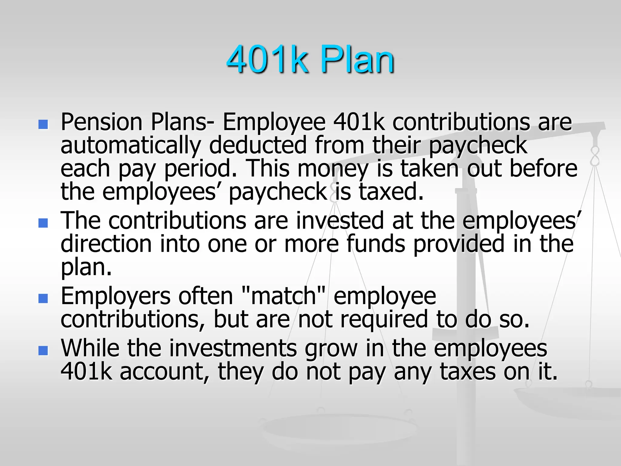 401k Plan
 Pension Plans- Employee 401k contributions are
automatically deducted from their paycheck
each pay period. This money is taken out before
the employees’ paycheck is taxed.
 The contributions are invested at the employees’
direction into one or more funds provided in the
plan.
 Employers often "match" employee
contributions, but are not required to do so.
 While the investments grow in the employees
401k account, they do not pay any taxes on it.
 