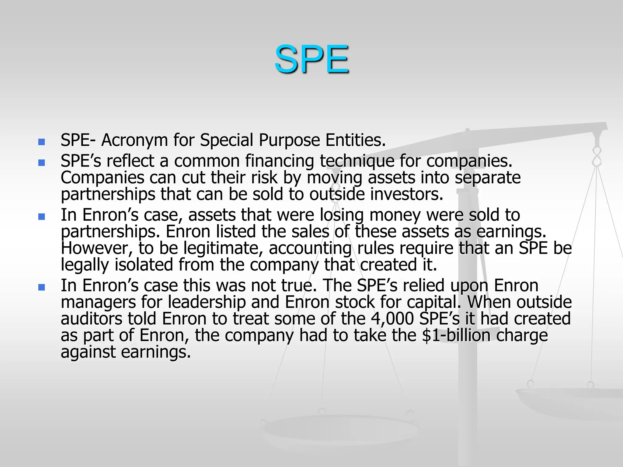 SPE
 SPE- Acronym for Special Purpose Entities.
 SPE’s reflect a common financing technique for companies.
Companies can cut their risk by moving assets into separate
partnerships that can be sold to outside investors.
 In Enron’s case, assets that were losing money were sold to
partnerships. Enron listed the sales of these assets as earnings.
However, to be legitimate, accounting rules require that an SPE be
legally isolated from the company that created it.
 In Enron’s case this was not true. The SPE’s relied upon Enron
managers for leadership and Enron stock for capital. When outside
auditors told Enron to treat some of the 4,000 SPE’s it had created
as part of Enron, the company had to take the $1-billion charge
against earnings.
 
