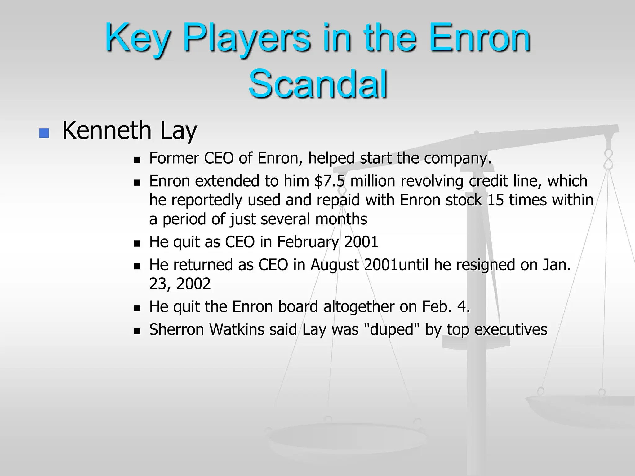 Key Players in the Enron
Scandal
 Kenneth Lay
 Former CEO of Enron, helped start the company.
 Enron extended to him $7.5 million revolving credit line, which
he reportedly used and repaid with Enron stock 15 times within
a period of just several months
 He quit as CEO in February 2001
 He returned as CEO in August 2001until he resigned on Jan.
23, 2002
 He quit the Enron board altogether on Feb. 4.
 Sherron Watkins said Lay was "duped" by top executives
 