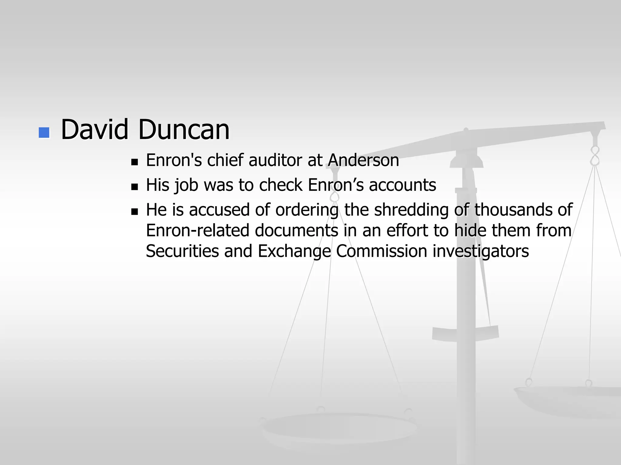  David Duncan
 Enron's chief auditor at Anderson
 His job was to check Enron’s accounts
 He is accused of ordering the shredding of thousands of
Enron-related documents in an effort to hide them from
Securities and Exchange Commission investigators
 