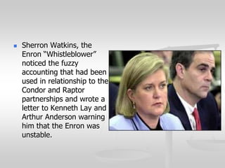  Sherron Watkins, the
Enron “Whistleblower”
noticed the fuzzy
accounting that had been
used in relationship to the
Condor and Raptor
partnerships and wrote a
letter to Kenneth Lay and
Arthur Anderson warning
him that the Enron was
unstable.
 