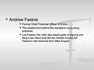  Andrew FastowAndrew Fastow
 Former Chief Financial Officer of EnronFormer Chief Financial Officer of Enron
 The mastermind behind the deceptive accountingThe mastermind behind the deceptive accounting
practicespractices
 Lea Fastow (his wife) also plead guilty to signing andLea Fastow (his wife) also plead guilty to signing and
filing a tax return that did not include income thefiling a tax return that did not include income the
Fastow’s had received from Mike KopperFastow’s had received from Mike Kopper
 