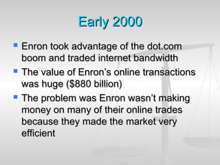 EarlyEarly 20002000
 Enron took advantage of the dot.comEnron took advantage of the dot.com
boom and traded internet bandwidthboom and traded internet bandwidth
 The value of Enron’s online transactionsThe value of Enron’s online transactions
was huge ($880 billion)was huge ($880 billion)
 The problem was Enron wasn’t makingThe problem was Enron wasn’t making
money on many of their online tradesmoney on many of their online trades
because they made the market verybecause they made the market very
efficientefficient
 