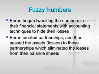 Fuzzy NumbersFuzzy Numbers
 Enron began tweaking the numbers inEnron began tweaking the numbers in
their financial statements with accountingtheir financial statements with accounting
techniques to hide their lossestechniques to hide their losses
 Enron created partnerships, and thenEnron created partnerships, and then
passed the assets (losses) to thesepassed the assets (losses) to these
partnerships which eliminated the lossespartnerships which eliminated the losses
from their balance sheetsfrom their balance sheets
 