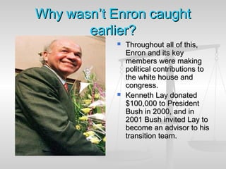 WhyWhy wasn’twasn’t EnronEnron caughtcaught
earlier?earlier?
 Throughout all of this,Throughout all of this,
Enron and its keyEnron and its key
members were makingmembers were making
political contributions topolitical contributions to
the white house andthe white house and
congress.congress.
 Kenneth Lay donatedKenneth Lay donated
$100,000 to President$100,000 to President
Bush in 2000, and inBush in 2000, and in
2001 Bush invited Lay to2001 Bush invited Lay to
become an advisor to hisbecome an advisor to his
transition team.transition team.
 