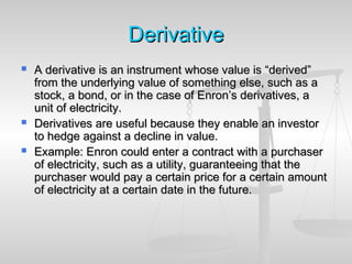 DerivativeDerivative
 A derivative is an instrument whose value is “derived”A derivative is an instrument whose value is “derived”
from the underlying value of something else, such as afrom the underlying value of something else, such as a
stock, a bond, or in the case of Enron’s derivatives, astock, a bond, or in the case of Enron’s derivatives, a
unit of electricity.unit of electricity.
 Derivatives are useful because they enable an investorDerivatives are useful because they enable an investor
to hedge against a decline in value.to hedge against a decline in value.
 Example: Enron could enter a contract with a purchaserExample: Enron could enter a contract with a purchaser
of electricity, such as a utility, guaranteeing that theof electricity, such as a utility, guaranteeing that the
purchaser would pay a certain price for a certain amountpurchaser would pay a certain price for a certain amount
of electricity at a certain date in the future.of electricity at a certain date in the future.
 