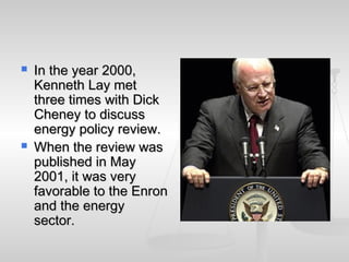  In the year 2000,In the year 2000,
Kenneth Lay metKenneth Lay met
three times with Dickthree times with Dick
Cheney to discussCheney to discuss
energy policy review.energy policy review.
 When the review wasWhen the review was
published in Maypublished in May
2001, it was very2001, it was very
favorable to the Enronfavorable to the Enron
and the energyand the energy
sector.sector.
 