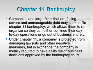 ChapterChapter 1111 BankruptcyBankruptcy
 Companies and large firms that are facingCompanies and large firms that are facing
severe and unmanageable debt may seek to filesevere and unmanageable debt may seek to file
chapter 11 bankruptcy, which allows them to re-chapter 11 bankruptcy, which allows them to re-
organize so they can either continue their day-organize so they can either continue their day-
to-day operations or go out of business entirely.to-day operations or go out of business entirely.
 Under chapter 11, a company is protected fromUnder chapter 11, a company is protected from
damaging lawsuits and other negativedamaging lawsuits and other negative
measures, but in exchange the company ismeasures, but in exchange the company is
usually required to have all its major businessusually required to have all its major business
decisions approved by the bankruptcy court.decisions approved by the bankruptcy court.
 