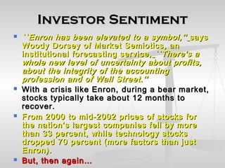 Investor SentimentInvestor Sentiment
 ``Enron has been elevated to a symbol,''``Enron has been elevated to a symbol,'' sayssays
Woody Dorsey of Market Semiotics, anWoody Dorsey of Market Semiotics, an
institutional forecasting service,institutional forecasting service, ``There's a``There's a
whole new level of uncertainty about profits,whole new level of uncertainty about profits,
about the integrity of the accountingabout the integrity of the accounting
profession and of Wall Street.''profession and of Wall Street.''
 With a crisis like Enron,With a crisis like Enron, during a bear market,during a bear market,
stocks typically take about 12 months tostocks typically take about 12 months to
recover.recover.
 From 2000 to mid-2002 prices of stocks forFrom 2000 to mid-2002 prices of stocks for
the nation’s largest companies fell by morethe nation’s largest companies fell by more
than 33 percent, while technology stocksthan 33 percent, while technology stocks
dropped 70 percent (more factors than justdropped 70 percent (more factors than just
Enron).Enron).
 But, then again…But, then again…
 