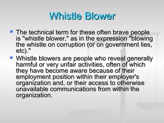 WhistleWhistle BlowerBlower
 The technical term for these often brave peopleThe technical term for these often brave people
is "whistle blower," as in the expression "blowingis "whistle blower," as in the expression "blowing
the whistle on corruption (or on government lies,the whistle on corruption (or on government lies,
etc)."etc)."
 Whistle blowers are people who reveal generallyWhistle blowers are people who reveal generally
harmful or very unfair activities, often of whichharmful or very unfair activities, often of which
they have become aware because of theirthey have become aware because of their
employment position within their employer'semployment position within their employer's
organization and, or their access to otherwiseorganization and, or their access to otherwise
unavailable communications from within theunavailable communications from within the
organization.organization.
 