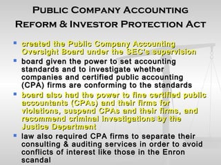 Public Company AccountingPublic Company Accounting
Reform & Investor Protection ActReform & Investor Protection Act
 created the Public Company Accountingcreated the Public Company Accounting
Oversight Board under the SEC’s supervisionOversight Board under the SEC’s supervision
 board given the power to set accountingboard given the power to set accounting
standards and to investigate whetherstandards and to investigate whether
companies and certified public accountingcompanies and certified public accounting
(CPA) firms are conforming to the standards(CPA) firms are conforming to the standards
 board also had the power to fine certified publicboard also had the power to fine certified public
accountants (CPAs) and their firms foraccountants (CPAs) and their firms for
violations, suspend CPAs and their firms, andviolations, suspend CPAs and their firms, and
recommend criminal investigations by therecommend criminal investigations by the
Justice DepartmentJustice Department
 law also required CPA firms to separate theirlaw also required CPA firms to separate their
consulting & auditing services in order to avoidconsulting & auditing services in order to avoid
conflicts of interest like those in the Enronconflicts of interest like those in the Enron
scandalscandal
 