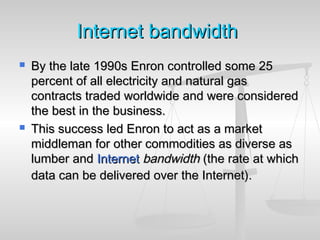 InternetInternet bandwidthbandwidth
 By the late 1990s Enron controlled some 25By the late 1990s Enron controlled some 25
percent of all electricity and natural gaspercent of all electricity and natural gas
contracts traded worldwide and were consideredcontracts traded worldwide and were considered
the best in the business.the best in the business.
 This success led Enron to act as a marketThis success led Enron to act as a market
middleman for other commodities as diverse asmiddleman for other commodities as diverse as
lumber andlumber and InternetInternet bandwidthbandwidth (the rate at which(the rate at which
data can be delivered over the Internet).data can be delivered over the Internet).
 