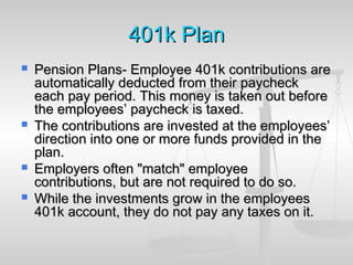 401k401k PlanPlan
 Pension Plans- Employee 401k contributions arePension Plans- Employee 401k contributions are
automatically deducted from their paycheckautomatically deducted from their paycheck
each pay period. This money is taken out beforeeach pay period. This money is taken out before
the employees’ paycheck is taxed.the employees’ paycheck is taxed.
 The contributions are invested at the employees’The contributions are invested at the employees’
direction into one or more funds provided in thedirection into one or more funds provided in the
plan.plan.
 Employers often "match" employeeEmployers often "match" employee
contributions, but are not required to do so.contributions, but are not required to do so.
 While the investments grow in the employeesWhile the investments grow in the employees
401k account, they do not pay any taxes on it.401k account, they do not pay any taxes on it.
 