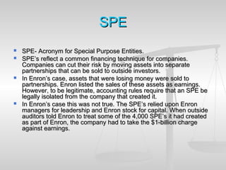 SPESPE
 SPE- Acronym for Special Purpose Entities.SPE- Acronym for Special Purpose Entities.
 SPE’s reflect a common financing technique for companies.SPE’s reflect a common financing technique for companies.
Companies can cut their risk by moving assets into separateCompanies can cut their risk by moving assets into separate
partnerships that can be sold to outside investors.partnerships that can be sold to outside investors.
 In Enron’s case, assets that were losing money were sold toIn Enron’s case, assets that were losing money were sold to
partnerships. Enron listed the sales of these assets as earnings.partnerships. Enron listed the sales of these assets as earnings.
However, to be legitimate, accounting rules require that an SPE beHowever, to be legitimate, accounting rules require that an SPE be
legally isolated from the company that created it.legally isolated from the company that created it.
 In Enron’s case this was not true. The SPE’s relied upon EnronIn Enron’s case this was not true. The SPE’s relied upon Enron
managers for leadership and Enron stock for capital. When outsidemanagers for leadership and Enron stock for capital. When outside
auditors told Enron to treat some of the 4,000 SPE’s it had createdauditors told Enron to treat some of the 4,000 SPE’s it had created
as part of Enron, the company had to take the $1-billion chargeas part of Enron, the company had to take the $1-billion charge
against earnings.against earnings.
 