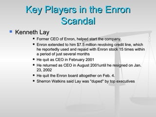 Key Players in the EnronKey Players in the Enron
ScandalScandal
 Kenneth LayKenneth Lay
 Former CEO of Enron, helped start the company.Former CEO of Enron, helped start the company.
 Enron extended to him $7.5 million revolving credit line, whichEnron extended to him $7.5 million revolving credit line, which
he reportedly used and repaid with Enron stock 15 times withinhe reportedly used and repaid with Enron stock 15 times within
a period of just several monthsa period of just several months
 He quit as CEO in February 2001He quit as CEO in February 2001
 He returned as CEO in August 2001until he resigned on Jan.He returned as CEO in August 2001until he resigned on Jan.
23, 200223, 2002
 He quit the Enron board altogether on Feb. 4.He quit the Enron board altogether on Feb. 4.
 Sherron Watkins said Lay was "duped" by top executivesSherron Watkins said Lay was "duped" by top executives
 