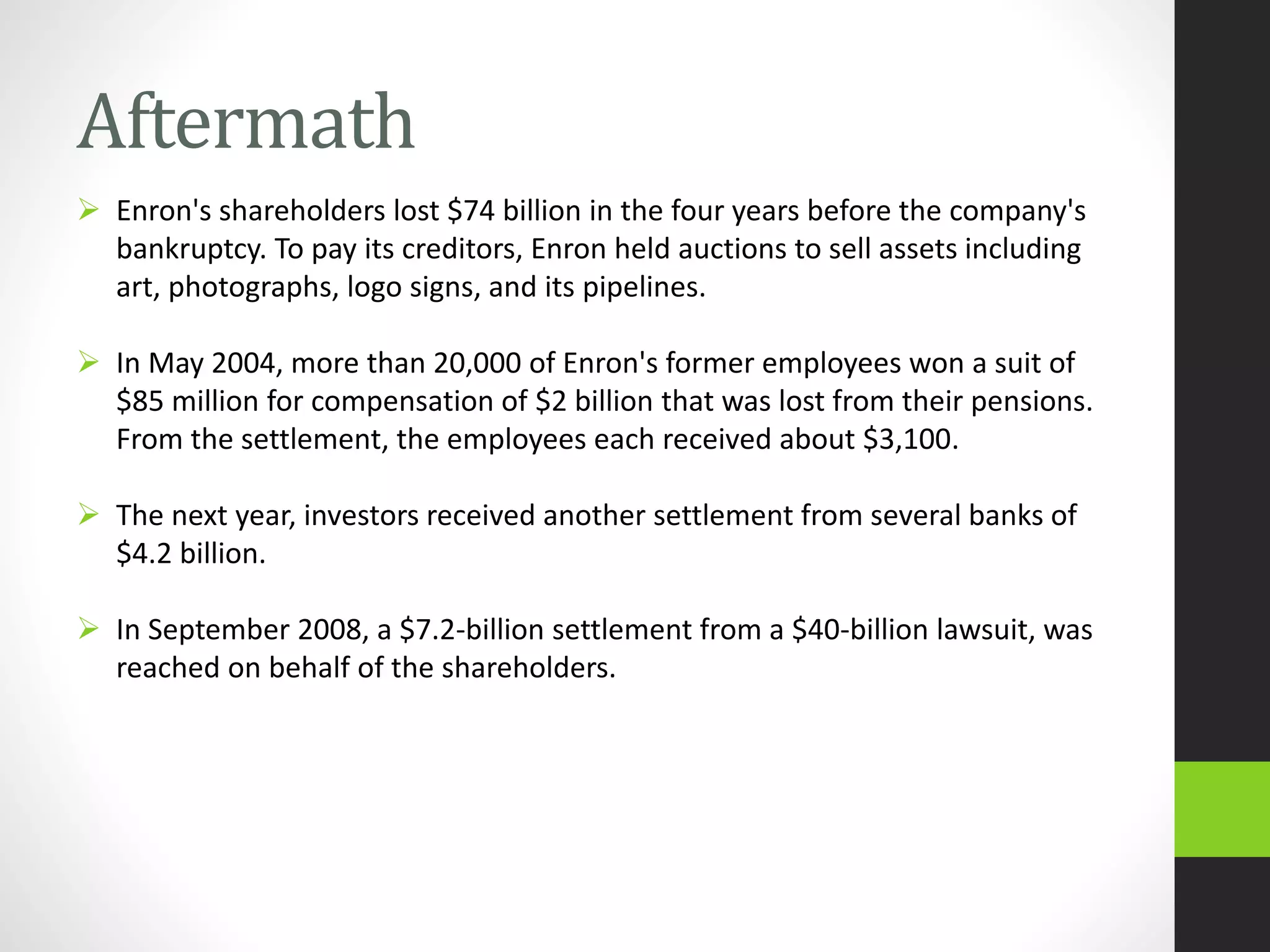 Aftermath
 Enron's shareholders lost $74 billion in the four years before the company's
bankruptcy. To pay its creditors, Enron held auctions to sell assets including
art, photographs, logo signs, and its pipelines.
 In May 2004, more than 20,000 of Enron's former employees won a suit of
$85 million for compensation of $2 billion that was lost from their pensions.
From the settlement, the employees each received about $3,100.
 The next year, investors received another settlement from several banks of
$4.2 billion.
 In September 2008, a $7.2-billion settlement from a $40-billion lawsuit, was
reached on behalf of the shareholders.
 