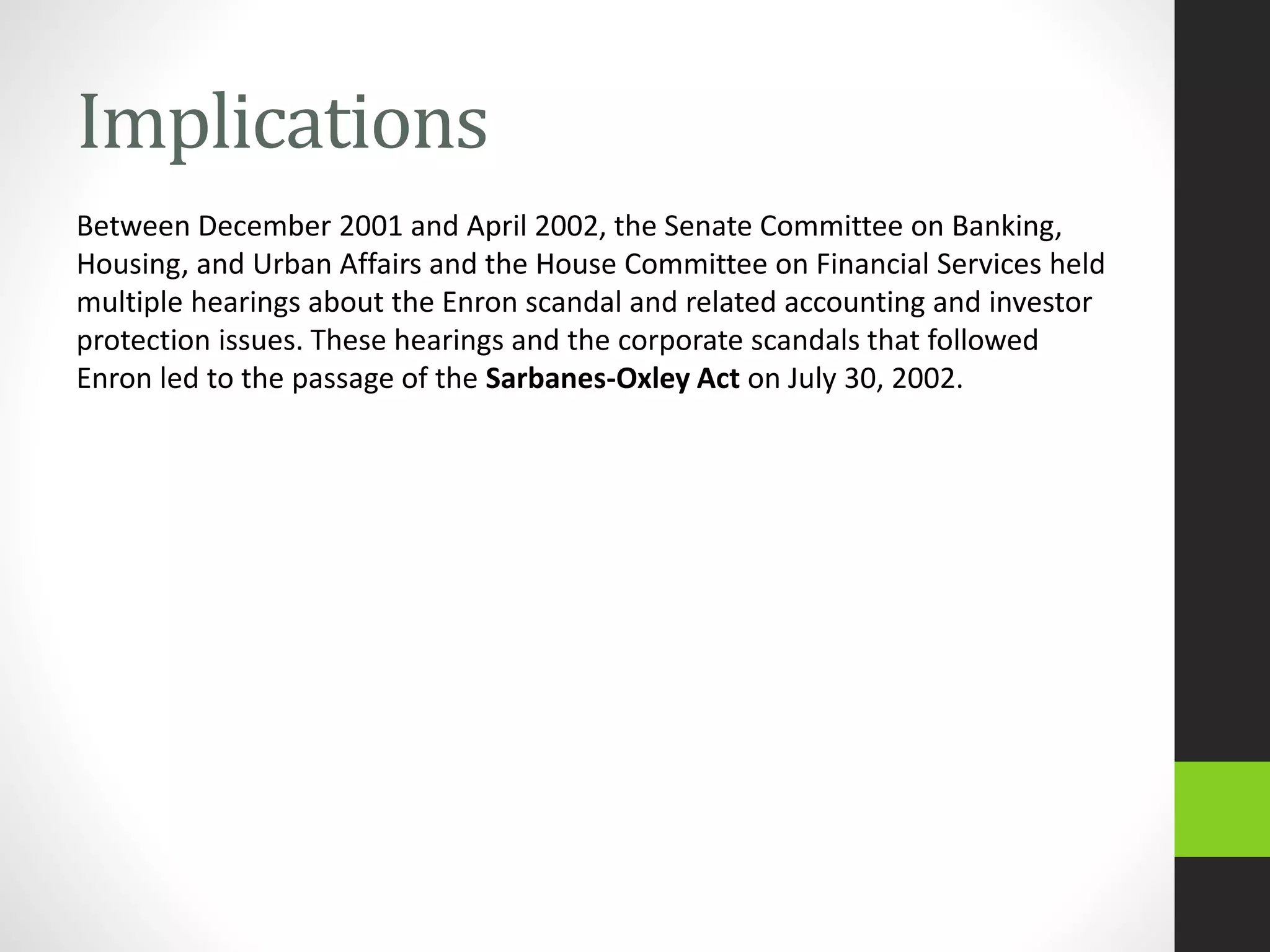 Implications
Between December 2001 and April 2002, the Senate Committee on Banking,
Housing, and Urban Affairs and the House Committee on Financial Services held
multiple hearings about the Enron scandal and related accounting and investor
protection issues. These hearings and the corporate scandals that followed
Enron led to the passage of the Sarbanes-Oxley Act on July 30, 2002.
 