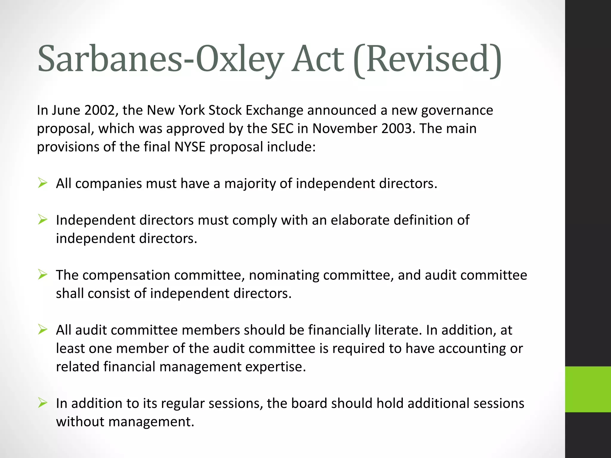 Sarbanes-Oxley Act (Revised)
In June 2002, the New York Stock Exchange announced a new governance
proposal, which was approved by the SEC in November 2003. The main
provisions of the final NYSE proposal include:
 All companies must have a majority of independent directors.
 Independent directors must comply with an elaborate definition of
independent directors.
 The compensation committee, nominating committee, and audit committee
shall consist of independent directors.
 All audit committee members should be financially literate. In addition, at
least one member of the audit committee is required to have accounting or
related financial management expertise.
 In addition to its regular sessions, the board should hold additional sessions
without management.
 
