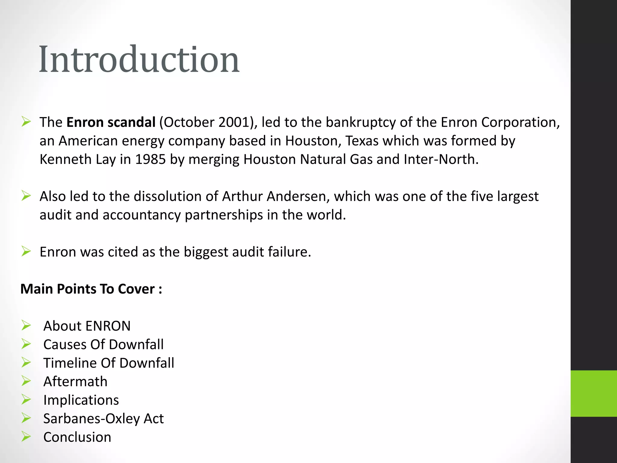 Introduction
 The Enron scandal (October 2001), led to the bankruptcy of the Enron Corporation,
an American energy company based in Houston, Texas which was formed by
Kenneth Lay in 1985 by merging Houston Natural Gas and Inter-North.
 Also led to the dissolution of Arthur Andersen, which was one of the five largest
audit and accountancy partnerships in the world.
 Enron was cited as the biggest audit failure.
Main Points To Cover :
 About ENRON
 Causes Of Downfall
 Timeline Of Downfall
 Aftermath
 Implications
 Sarbanes-Oxley Act
 Conclusion
 
