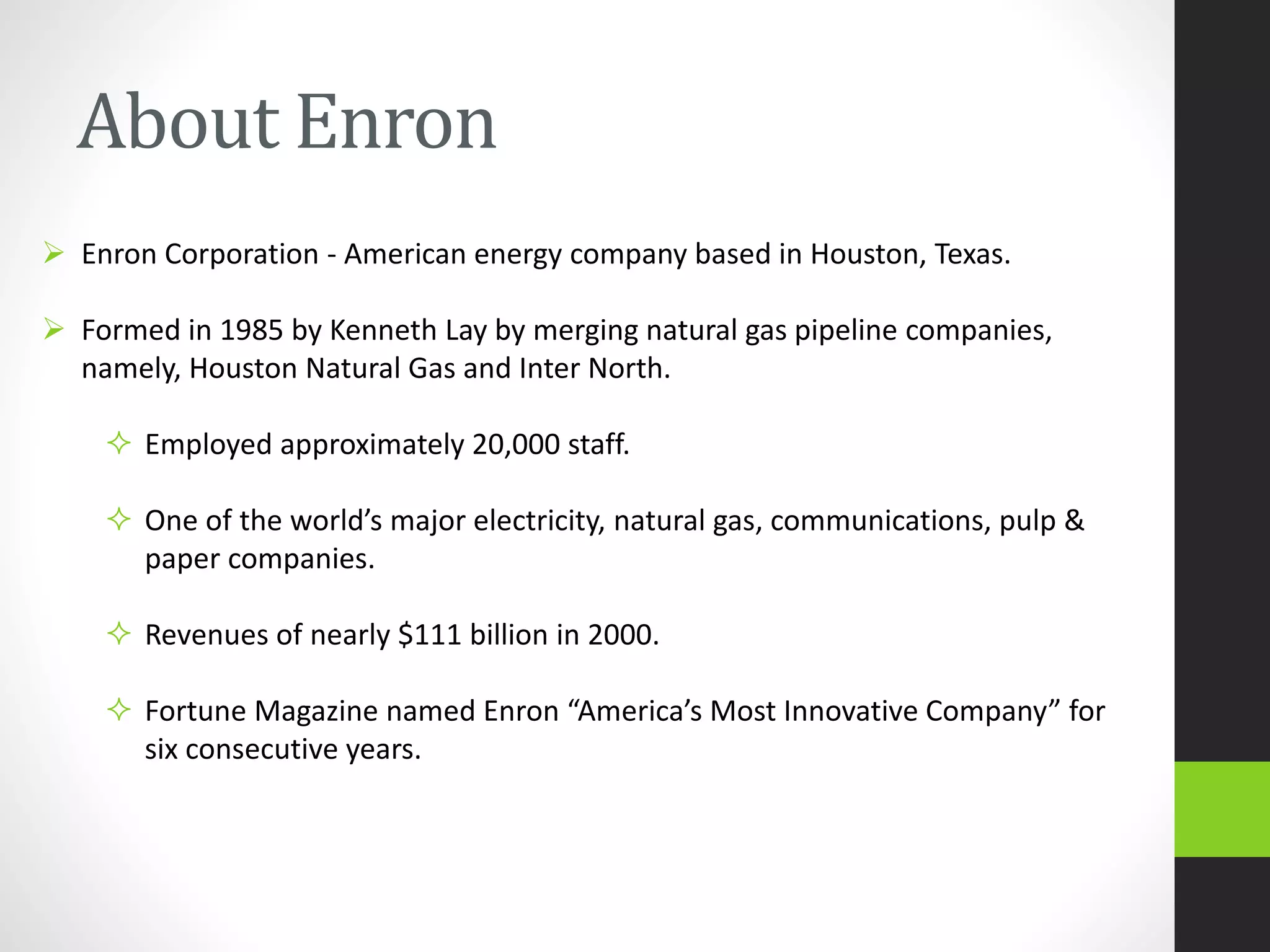 About Enron
 Enron Corporation - American energy company based in Houston, Texas.
 Formed in 1985 by Kenneth Lay by merging natural gas pipeline companies,
namely, Houston Natural Gas and Inter North.
 Employed approximately 20,000 staff.
 One of the world’s major electricity, natural gas, communications, pulp &
paper companies.
 Revenues of nearly $111 billion in 2000.
 Fortune Magazine named Enron “America’s Most Innovative Company” for
six consecutive years.
 
