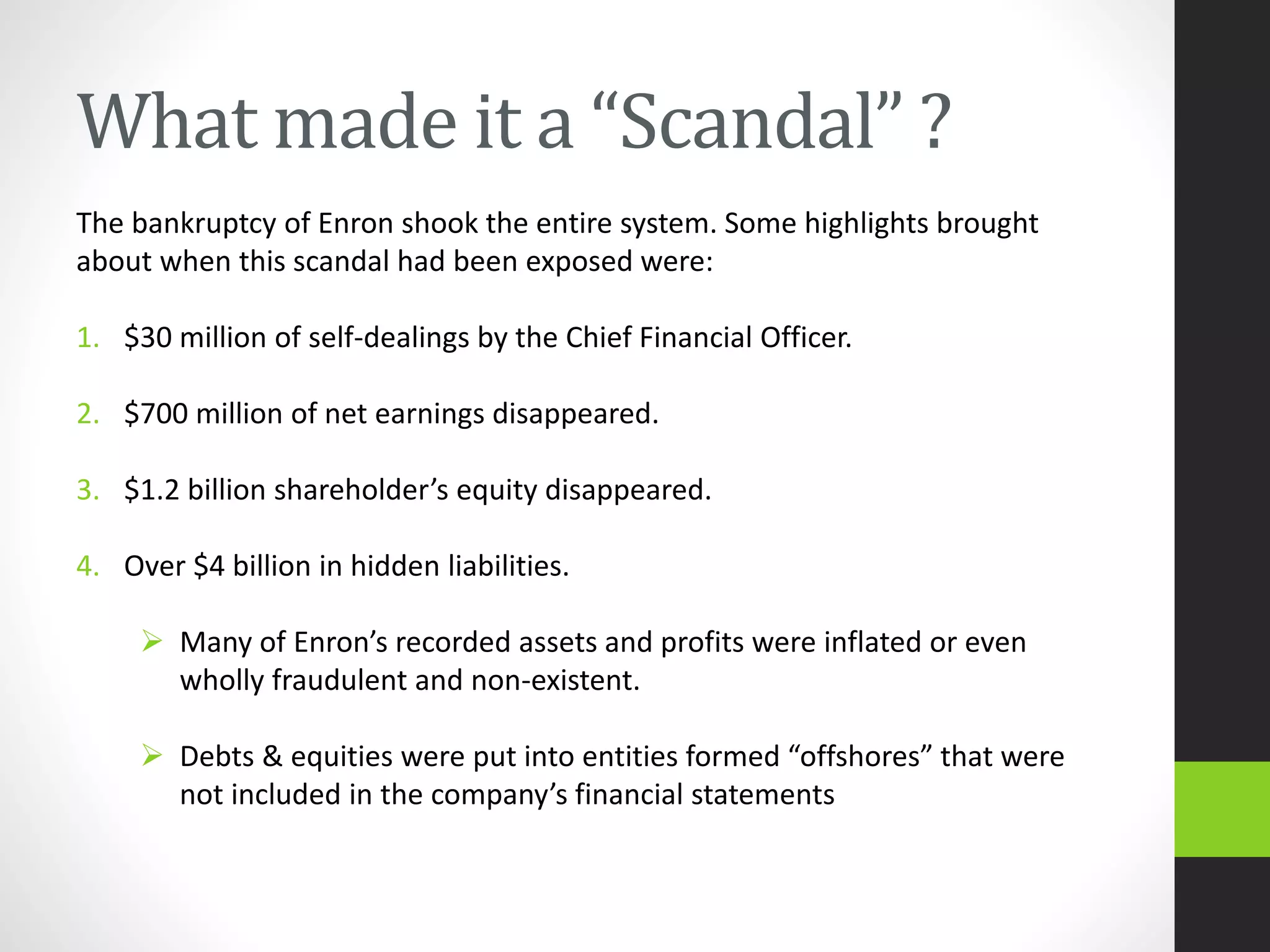 What made it a “Scandal” ?
The bankruptcy of Enron shook the entire system. Some highlights brought
about when this scandal had been exposed were:
1. $30 million of self-dealings by the Chief Financial Officer.
2. $700 million of net earnings disappeared.
3. $1.2 billion shareholder’s equity disappeared.
4. Over $4 billion in hidden liabilities.
 Many of Enron’s recorded assets and profits were inflated or even
wholly fraudulent and non-existent.
 Debts & equities were put into entities formed “offshores” that were
not included in the company’s financial statements
 