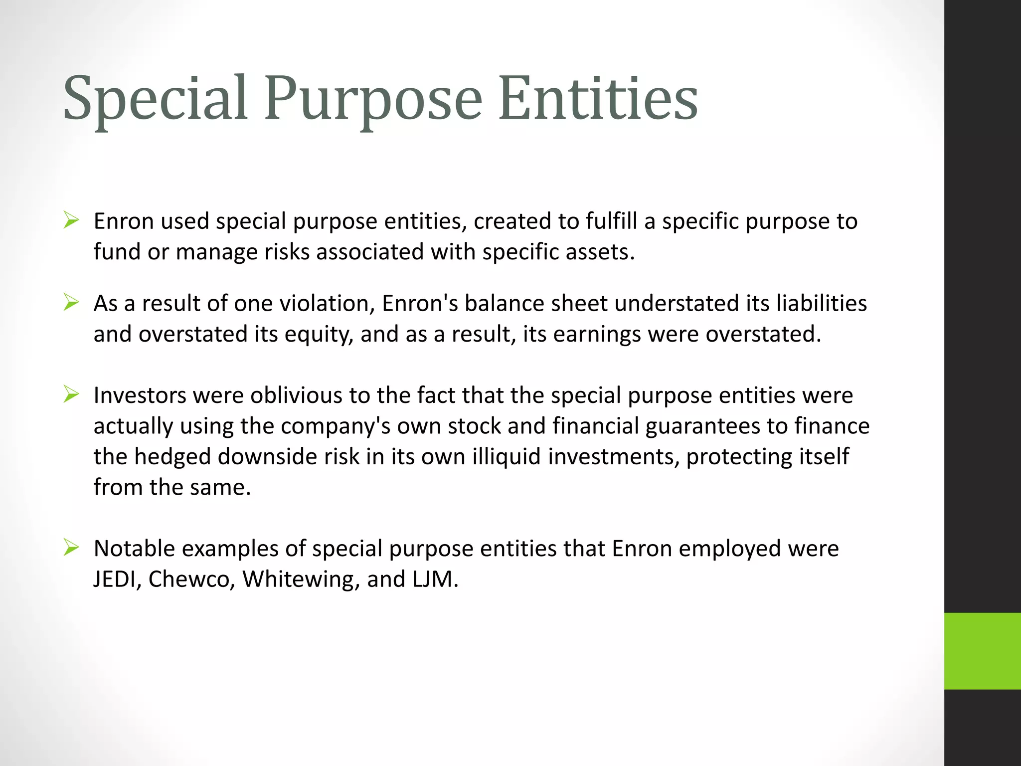 Special Purpose Entities
 Enron used special purpose entities, created to fulfill a specific purpose to
fund or manage risks associated with specific assets.
 As a result of one violation, Enron's balance sheet understated its liabilities
and overstated its equity, and as a result, its earnings were overstated.
 Investors were oblivious to the fact that the special purpose entities were
actually using the company's own stock and financial guarantees to finance
the hedged downside risk in its own illiquid investments, protecting itself
from the same.
 Notable examples of special purpose entities that Enron employed were
JEDI, Chewco, Whitewing, and LJM.
 