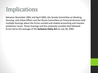 Implications
Between December 2001 and April 2002, the Senate Committee on Banking,
Housing, and Urban Affairs and the House Committee on Financial Services held
multiple hearings about the Enron scandal and related accounting and investor
protection issues. These hearings and the corporate scandals that followed
Enron led to the passage of the Sarbanes-Oxley Act on July 30, 2002.
 