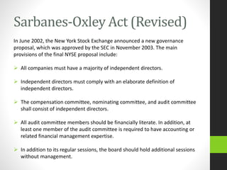 Sarbanes-Oxley Act (Revised)
In June 2002, the New York Stock Exchange announced a new governance
proposal, which was approved by the SEC in November 2003. The main
provisions of the final NYSE proposal include:
 All companies must have a majority of independent directors.
 Independent directors must comply with an elaborate definition of
independent directors.
 The compensation committee, nominating committee, and audit committee
shall consist of independent directors.
 All audit committee members should be financially literate. In addition, at
least one member of the audit committee is required to have accounting or
related financial management expertise.
 In addition to its regular sessions, the board should hold additional sessions
without management.
 