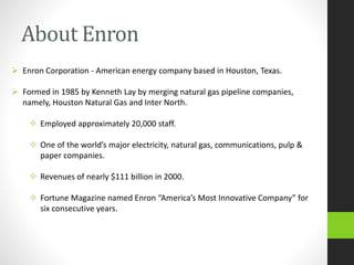 About Enron
 Enron Corporation - American energy company based in Houston, Texas.
 Formed in 1985 by Kenneth Lay by merging natural gas pipeline companies,
namely, Houston Natural Gas and Inter North.
 Employed approximately 20,000 staff.
 One of the world’s major electricity, natural gas, communications, pulp &
paper companies.
 Revenues of nearly $111 billion in 2000.
 Fortune Magazine named Enron “America’s Most Innovative Company” for
six consecutive years.
 