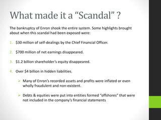 What made it a “Scandal” ?
The bankruptcy of Enron shook the entire system. Some highlights brought
about when this scandal had been exposed were:
1. $30 million of self-dealings by the Chief Financial Officer.
2. $700 million of net earnings disappeared.
3. $1.2 billion shareholder’s equity disappeared.
4. Over $4 billion in hidden liabilities.
 Many of Enron’s recorded assets and profits were inflated or even
wholly fraudulent and non-existent.
 Debts & equities were put into entities formed “offshores” that were
not included in the company’s financial statements
 