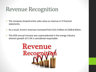 Revenue Recognition
 The company showed entire sales value as revenue in it financial
statements.
 As a result, Enron’s revenues increased from $13.3 billion to $100.8 billion.
 This 65% annual increase was unprecedented in the energy industry
wherein growth of 2-3% is considered respectable.
 