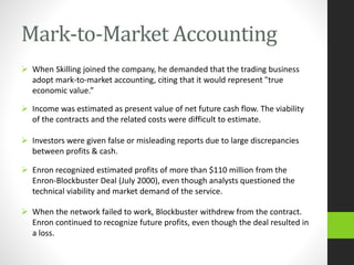 Mark-to-Market Accounting
 When Skilling joined the company, he demanded that the trading business
adopt mark-to-market accounting, citing that it would represent "true
economic value.”
 Income was estimated as present value of net future cash flow. The viability
of the contracts and the related costs were difficult to estimate.
 Investors were given false or misleading reports due to large discrepancies
between profits & cash.
 Enron recognized estimated profits of more than $110 million from the
Enron-Blockbuster Deal (July 2000), even though analysts questioned the
technical viability and market demand of the service.
 When the network failed to work, Blockbuster withdrew from the contract.
Enron continued to recognize future profits, even though the deal resulted in
a loss.
 